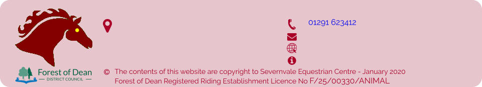 The contents of this website are copyright to Severnvale Equestrian Centre - January 2020 Forest of Dean Registered Riding Establishment Licence No F/25/00330/ANIMAL            01291 623412  Forest of Dean DISTRICT COUNCIL