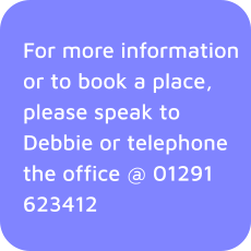 For more information or to book a place, please speak to Debbie or telephone the office @ 01291 623412